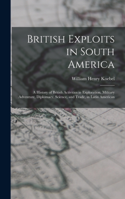 British Exploits in South America : A History of British Activities in Exploration, Military Adventure, Diplomacy, Science, and Trade, in Latin American, Hardback Book