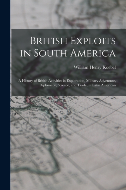 British Exploits in South America : A History of British Activities in Exploration, Military Adventure, Diplomacy, Science, and Trade, in Latin American, Paperback / softback Book