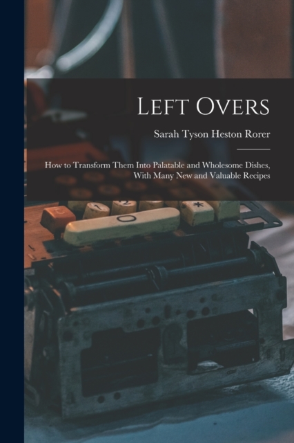 Left Overs : How to Transform Them Into Palatable and Wholesome Dishes, With Many New and Valuable Recipes, Paperback / softback Book