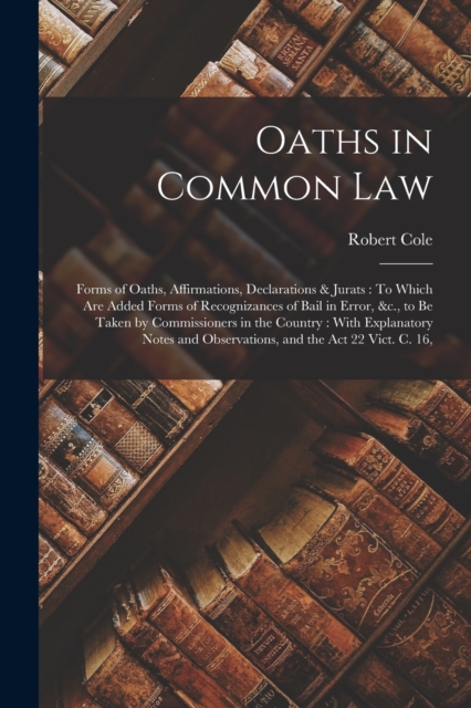 Oaths in Common Law : Forms of Oaths, Affirmations, Declarations & Jurats: To Which Are Added Forms of Recognizances of Bail in Error, &c., to Be Taken by Commissioners in the Country: With Explanator, Paperback / softback Book