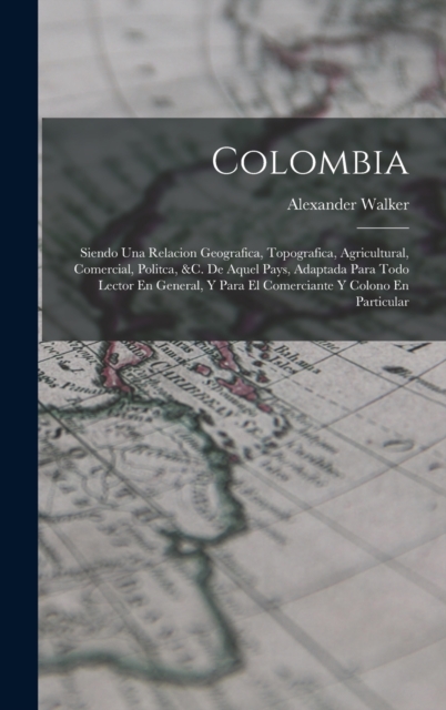 Colombia : Siendo Una Relacion Geografica, Topografica, Agricultural, Comercial, Politca, &c. De Aquel Pays, Adaptada Para Todo Lector En General, Y Para El Comerciante Y Colono En Particular, Hardback Book