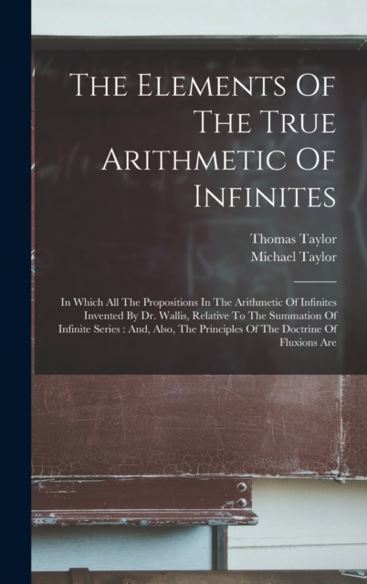 The Elements Of The True Arithmetic Of Infinites : In Which All The Propositions In The Arithmetic Of Infinites Invented By Dr. Wallis, Relative To The Summation Of Infinite Series: And, Also, The Pri, Hardback Book