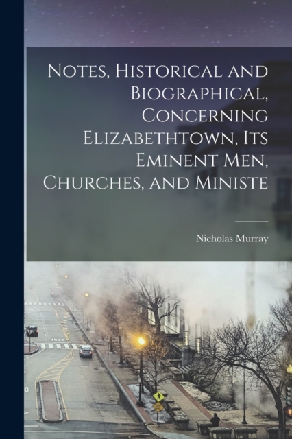 Notes, Historical and Biographical, Concerning Elizabethtown, its Eminent men, Churches, and Ministe, Paperback / softback Book