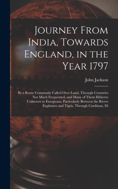 Journey From India, Towards England, in the Year 1797 : By a Route Commonly Called Over-Land, Through Countries Not Much Frequented, and Many of Them Hitherto Unknown to Europeans, Particularly Betwee, Hardback Book