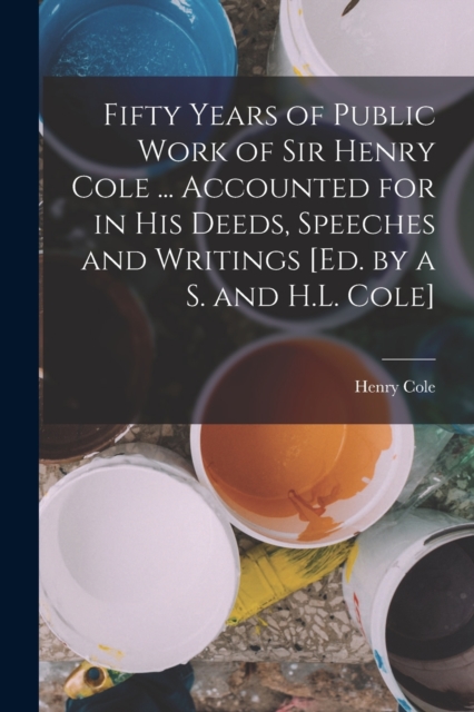Fifty Years of Public Work of Sir Henry Cole ... Accounted for in His Deeds, Speeches and Writings [Ed. by a S. and H.L. Cole], Paperback / softback Book
