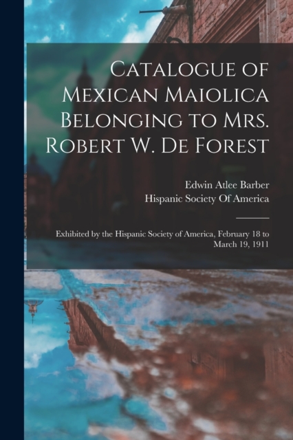 Catalogue of Mexican Maiolica Belonging to Mrs. Robert W. De Forest : Exhibited by the Hispanic Society of America, February 18 to March 19, 1911, Paperback / softback Book