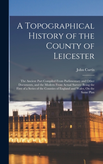 A Topographical History of the County of Leicester : The Ancient Part Compiled From Parlimentary and Other Documents, and the Modern From Actual Survey: Being the First of a Series of the Counties of, Hardback Book