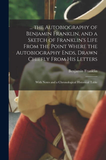 ... the Autobiography of Benjamin Franklin, and a Sketch of Franklin's Life From the Point Where the Autobiography Ends, Drawn Chiefly From His Letters : With Notes and a Chronological Historical Tabl, Paperback / softback Book