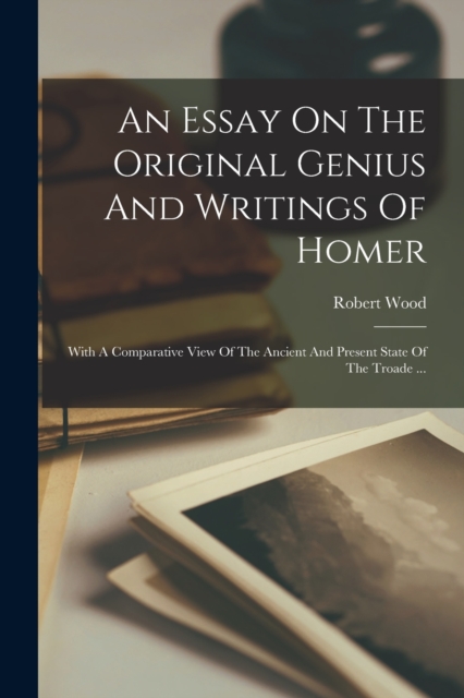An Essay On The Original Genius And Writings Of Homer : With A Comparative View Of The Ancient And Present State Of The Troade ..., Paperback / softback Book