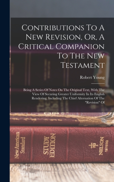 Contributions To A New Revision, Or, A Critical Companion To The New Testament : Being A Series Of Notes On The Original Text, With The View Of Securing Greater Uniformity In Its English Rendering, In, Hardback Book