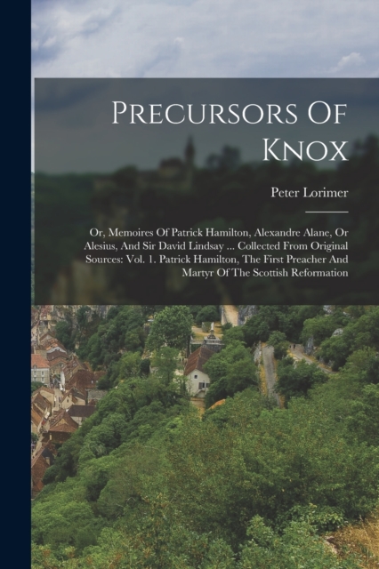 Precursors Of Knox : Or, Memoires Of Patrick Hamilton, Alexandre Alane, Or Alesius, And Sir David Lindsay ... Collected From Original Sources: Vol. 1. Patrick Hamilton, The First Preacher And Martyr O, Paperback / softback Book