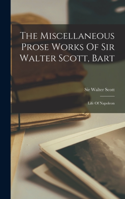 The Miscellaneous Prose Works Of Sir Walter Scott, Bart : Life Of Napoleon, Hardback Book