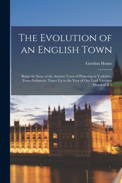 The Evolution of an English Town : Being the Story of the Ancient Town of Pickering in Yorkshire, From Prehistoric Times Up to the Year of Our Lord Nineteen Hundred & 5, Paperback / softback Book