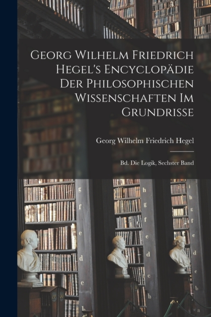 Georg Wilhelm Friedrich Hegel's Encyclopadie Der Philosophischen Wissenschaften Im Grundrisse : Bd. Die Logik, Sechster Band, Paperback / softback Book