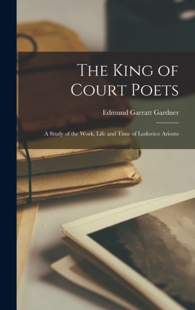 The King of Court Poets; a Study of the Work, Life and Time of Lodovico Ariosto, Hardback Book