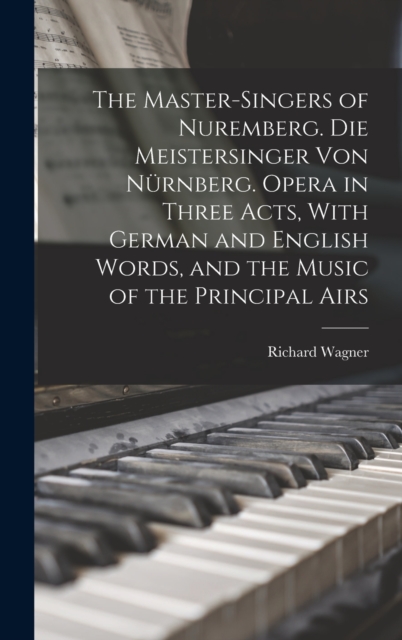 The Master-singers of Nuremberg. Die Meistersinger von Nurnberg. Opera in Three Acts, With German and English Words, and the Music of the Principal Airs, Hardback Book