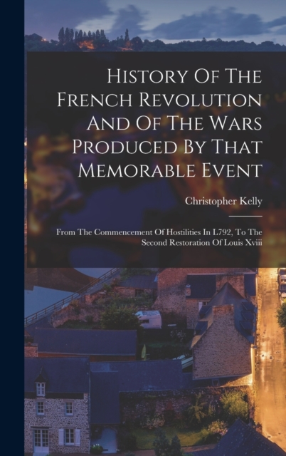 History Of The French Revolution And Of The Wars Produced By That Memorable Event : From The Commencement Of Hostilities In L792, To The Second Restoration Of Louis Xviii, Hardback Book