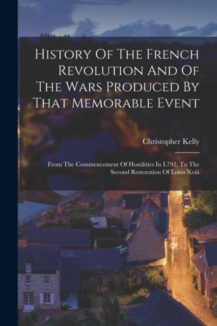 History Of The French Revolution And Of The Wars Produced By That Memorable Event : From The Commencement Of Hostilities In L792, To The Second Restoration Of Louis Xviii, Paperback / softback Book