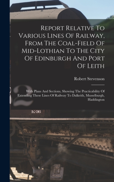 Report Relative To Various Lines Of Railway, From The Coal-field Of Mid-lothian To The City Of Edinburgh And Port Of Leith : With Plans And Sections, Showing The Practicability Of Extending These Line, Hardback Book