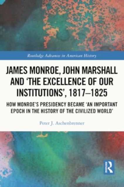 James Monroe, John Marshall and ‘The Excellence of Our Institutions’, 1817–1825 : How Monroe’s Presidency Became 'An Important Epoch in the History of the Civilized World', Paperback / softback Book