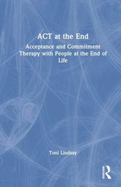 ACT at the End : Acceptance and Commitment Therapy with People at the End of Life, Hardback Book
