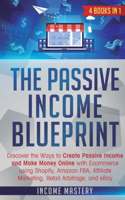 The Passive Income Blueprint : 4 Books in 1: Discover the Ways to Create Passive Income and Make Money Online with Ecommerce using Shopify, Amazon FBA, Affiliate Marketing, Retail Arbitrage, and eBay, Paperback / softback Book