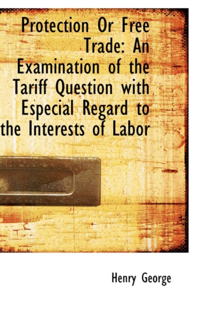 Protection or Free Trade : An Examination of the Tariff Question with Especial Regard to the Interest, Hardback Book