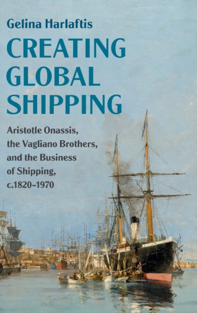 Creating Global Shipping : Aristotle Onassis, the Vagliano Brothers, and the Business of Shipping, c.1820-1970, Hardback Book