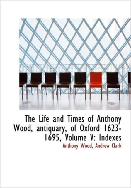 The Life and Times of Anthony Wood, Antiquary, of Oxford 1623-1695, Volume V : Indexes, Hardback Book