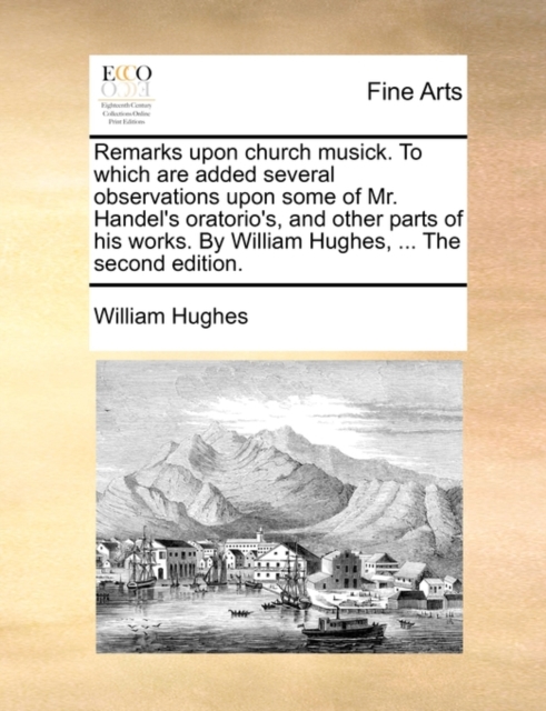 Remarks Upon Church Musick. to Which Are Added Several Observations Upon Some of Mr. Handel's Oratorio's, and Other Parts of His Works. by William Hughes, ... the Second Edition., Paperback / softback Book