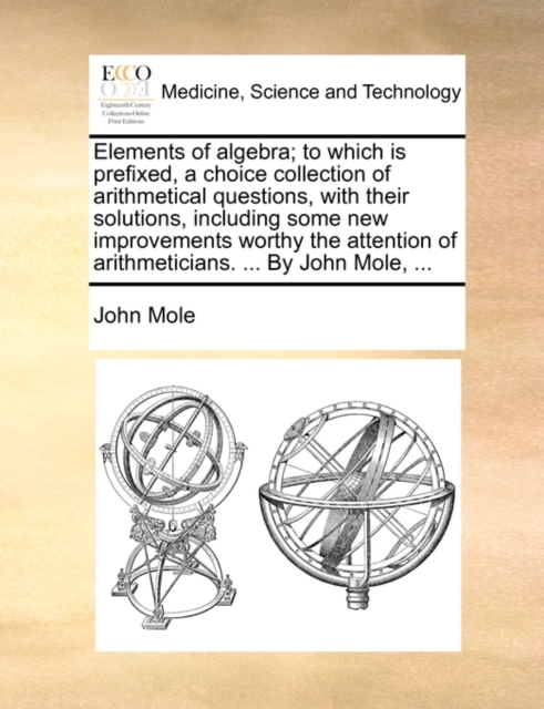 Elements of Algebra; To Which Is Prefixed, a Choice Collection of Arithmetical Questions, with Their Solutions, Including Some New Improvements Worthy the Attention of Arithmeticians. ... by John Mole, Paperback / softback Book