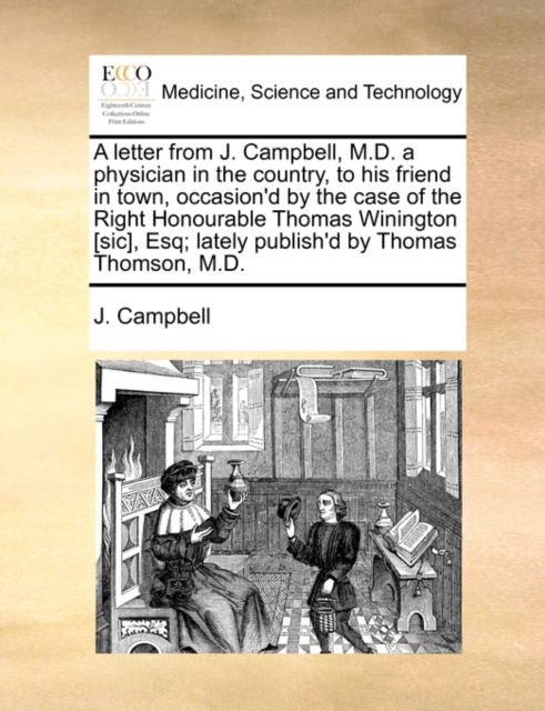 A Letter from J. Campbell, M.D. a Physician in the Country, to His Friend in Town, Occasion'd by the Case of the Right Honourable Thomas Winington [Sic], Esq; Lately Publish'd by Thomas Thomson, M.D., Paperback / softback Book