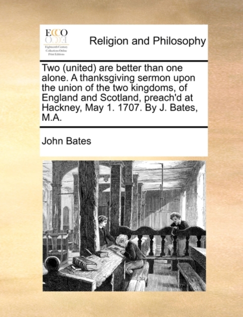 Two (United) Are Better Than One Alone. a Thanksgiving Sermon Upon the Union of the Two Kingdoms, of England and Scotland, Preach'd at Hackney, May 1. 1707. by J. Bates, M.A., Paperback / softback Book