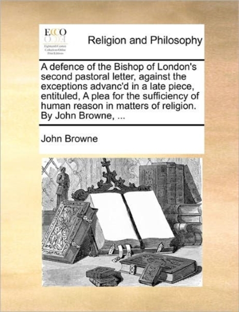 A Defence of the Bishop of London's Second Pastoral Letter, Against the Exceptions Advanc'd in a Late Piece, Entituled, a Plea for the Sufficiency of Human Reason in Matters of Religion. by John Brown, Paperback / softback Book