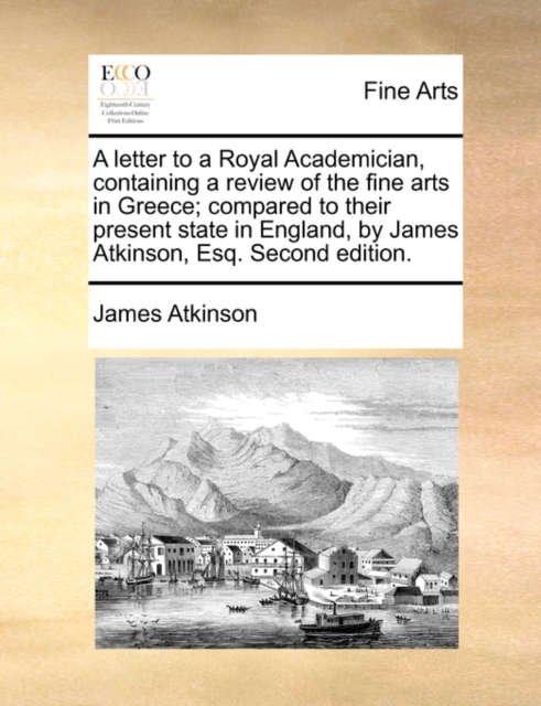 A Letter to a Royal Academician, Containing a Review of the Fine Arts in Greece; Compared to Their Present State in England, by James Atkinson, Esq. Second Edition., Paperback / softback Book
