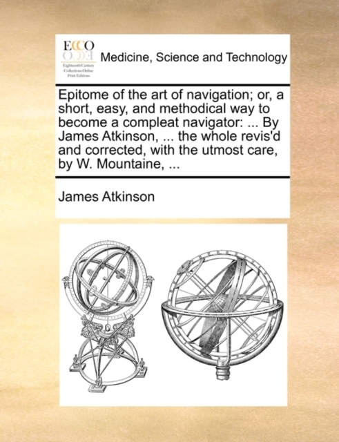 Epitome of the Art of Navigation; Or, a Short, Easy, and Methodical Way to Become a Compleat Navigator : By James Atkinson, ... the Whole Revis'd and Corrected, with the Utmost Care, by W. Mountaine,, Paperback / softback Book