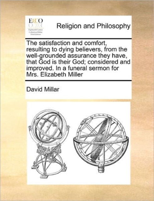 The Satisfaction and Comfort, Resulting to Dying Believers, from the Well-Grounded Assurance They Have, That God Is Their God; Considered and Improved. in a Funeral Sermon for Mrs. Elizabeth Miller, Paperback / softback Book