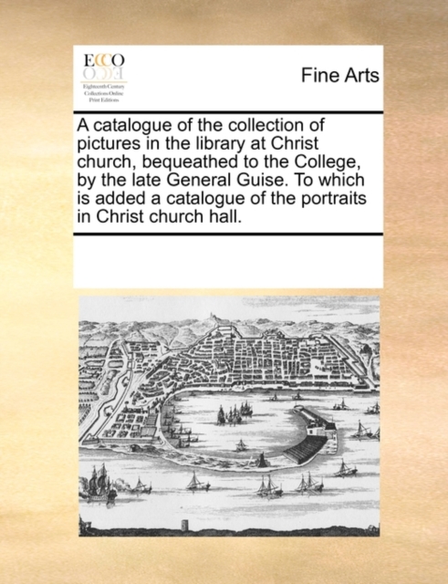 A Catalogue of the Collection of Pictures in the Library at Christ Church, Bequeathed to the College, by the Late General Guise. to Which Is Added a Catalogue of the Portraits in Christ Church Hall., Paperback / softback Book