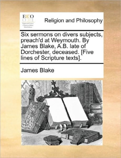 Six Sermons on Divers Subjects, Preach'd at Weymouth. by James Blake, A.B. Late of Dorchester, Deceased. [Five Lines of Scripture Texts]., Paperback / softback Book