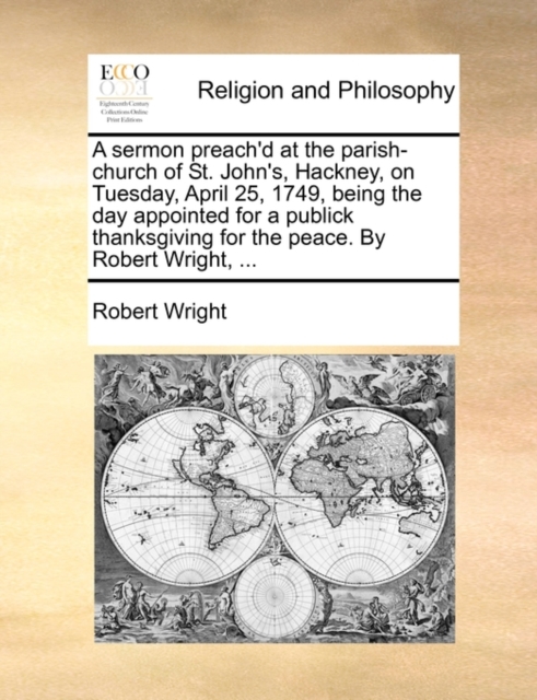 A Sermon Preach'd at the Parish-Church of St. John's, Hackney, on Tuesday, April 25, 1749, Being the Day Appointed for a Publick Thanksgiving for the Peace. by Robert Wright, ..., Paperback / softback Book