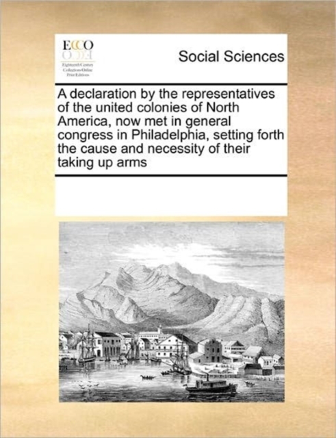 A Declaration by the Representatives of the United Colonies of North America, Now Met in General Congress in Philadelphia, Setting Forth the Cause and Necessity of Their Taking Up Arms, Paperback / softback Book