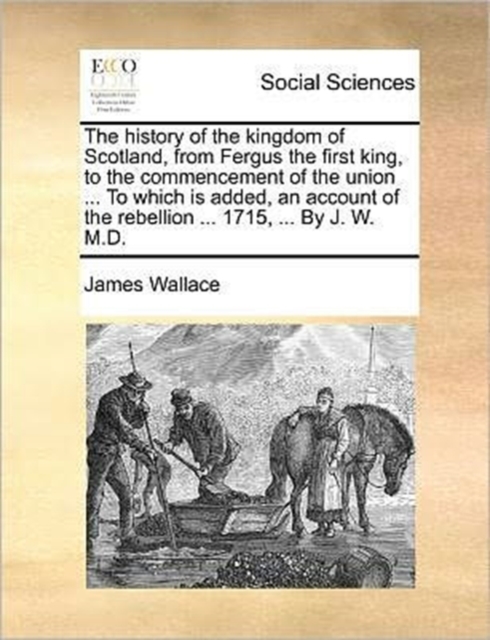 The History of the Kingdom of Scotland, from Fergus the First King, to the Commencement of the Union ... to Which Is Added, an Account of the Rebellion ... 1715, ... by J. W. M.D., Paperback / softback Book