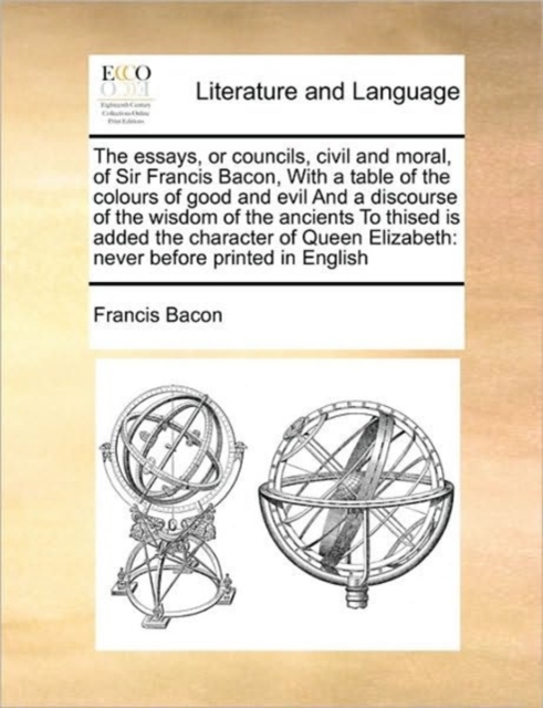The Essays, or Councils, Civil and Moral, of Sir Francis Bacon, with a Table of the Colours of Good and Evil and a Discourse of the Wisdom of the Ancients to Thised Is Added the Character of Queen Eli, Paperback / softback Book