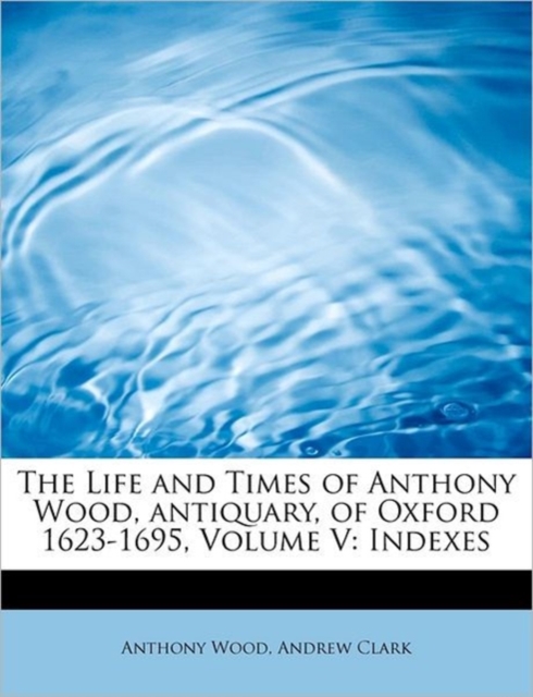 The Life and Times of Anthony Wood, Antiquary, of Oxford 1623-1695, Volume V : Indexes, Paperback / softback Book