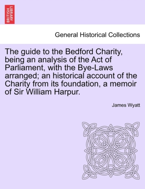 The Guide to the Bedford Charity, Being an Analysis of the Act of Parliament, with the Bye-Laws Arranged; An Historical Account of the Charity from Its Foundation, a Memoir of Sir William Harpur., Paperback / softback Book