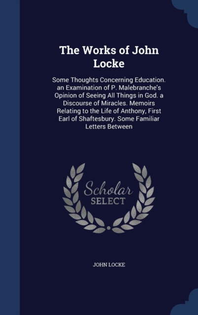 The Works of John Locke : Some Thoughts Concerning Education. an Examination of P. Malebranche's Opinion of Seeing All Things in God. a Discourse of Miracles. Memoirs Relating to the Life of Anthony,, Hardback Book