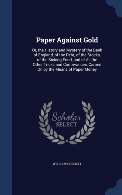 Paper Against Gold : Or, the History and Mystery of the Bank of England, of the Debt, of the Stocks, of the Sinking Fund, and of All the Other Tricks and Contrivances, Carried on by the Means of Paper, Hardback Book