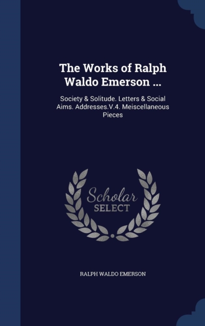 The Works of Ralph Waldo Emerson ... : Society & Solitude. Letters & Social Aims. Addresses.V.4. Meiscellaneous Pieces, Hardback Book