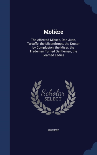 Moliere : The Affected Misses, Don Juan, Tartuffe, the Misanthrope, the Doctor by Complusion, the Miser, the Trademan Turned Gentlemen, the Learned Ladies, Hardback Book