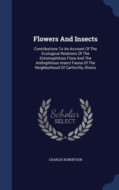 Flowers and Insects : Contributions to an Account of the Ecological Relations of the Entomophilous Flora and the Anthophilous Insect Fauna of the Neighborhood of Carlinvilla, Illinois, Hardback Book